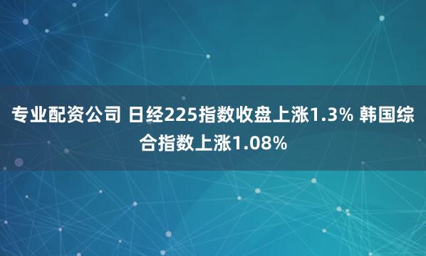 专业配资公司 日经225指数收盘上涨1.3% 韩国综合指数上涨1.08%