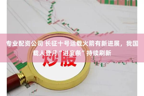 专业配资公司 长征十号运载火箭有新进展，我国载人登月“进度条”持续刷新