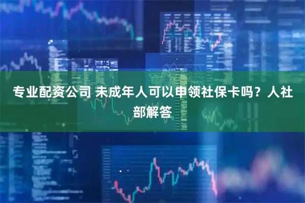 专业配资公司 未成年人可以申领社保卡吗？人社部解答