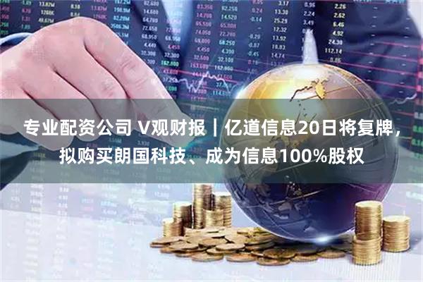 专业配资公司 V观财报｜亿道信息20日将复牌，拟购买朗国科技、成为信息100%股权