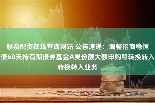 股票配资在线查询网站 公告速递：调整招商稳恒中短债60天持有期债券基金A类份额大额申购和转换转入业务