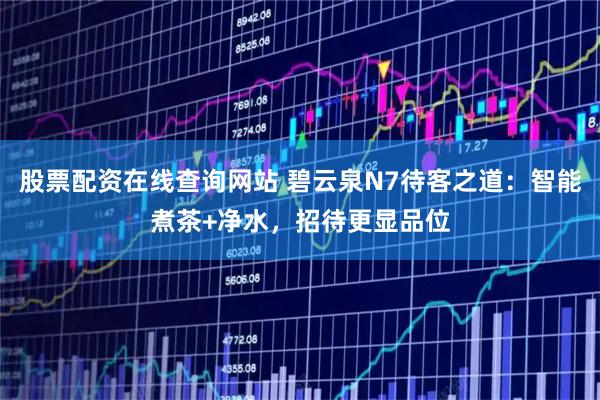 股票配资在线查询网站 碧云泉N7待客之道：智能煮茶+净水，招待更显品位