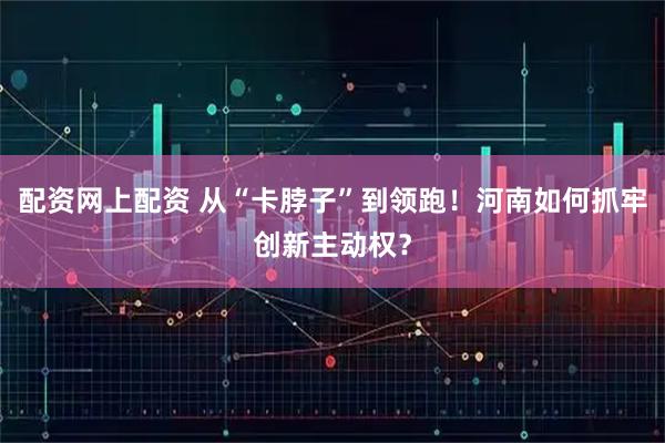 配资网上配资 从“卡脖子”到领跑！河南如何抓牢创新主动权？