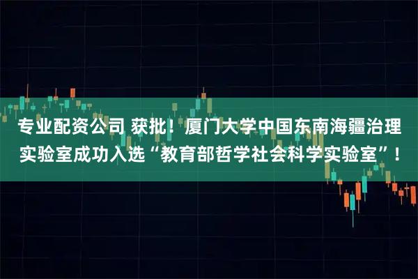 专业配资公司 获批！厦门大学中国东南海疆治理实验室成功入选“教育部哲学社会科学实验室”！