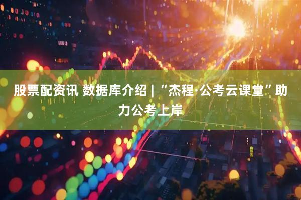 股票配资讯 数据库介绍 | “杰程·公考云课堂”助力公考上岸
