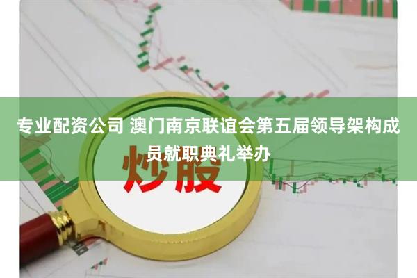 专业配资公司 澳门南京联谊会第五届领导架构成员就职典礼举办