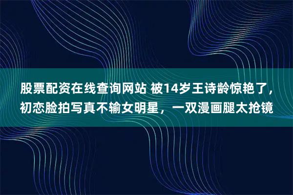 股票配资在线查询网站 被14岁王诗龄惊艳了，初恋脸拍写真不输女明星，一双漫画腿太抢镜