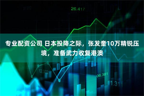 专业配资公司 日本投降之际，张发奎10万精锐压境，准备武力收复港澳