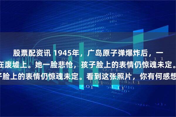 股票配资讯 1945年，广岛原子弹爆炸后，一名日本女子抱着幼子坐在废墟上。她一脸悲怆，孩子脸上的表情仍惊魂未定。看到这张照片，你有何感想？