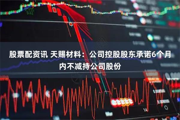 股票配资讯 天赐材料：公司控股股东承诺6个月内不减持公司股份