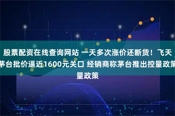 股票配资在线查询网站 一天多次涨价还断货！飞天茅台批价逼近1600元关口 经销商称茅台推出控量政策
