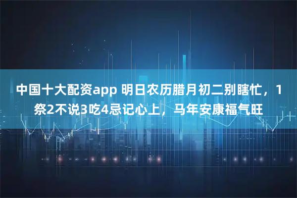 中国十大配资app 明日农历腊月初二别瞎忙，1祭2不说3吃4忌记心上，马年安康福气旺