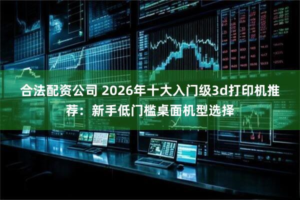合法配资公司 2026年十大入门级3d打印机推荐：新手低门槛桌面机型选择