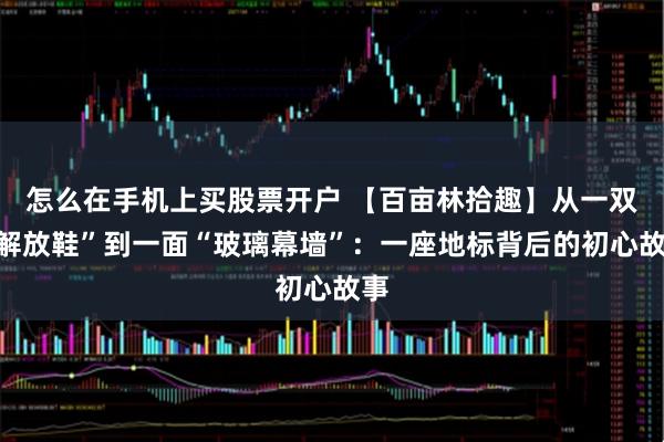 怎么在手机上买股票开户 【百亩林拾趣】从一双“解放鞋”到一面“玻璃幕墙”：一座地标背后的初心故事