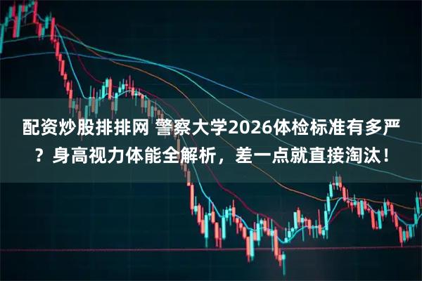 配资炒股排排网 警察大学2026体检标准有多严？身高视力体能全解析，差一点就直接淘汰！