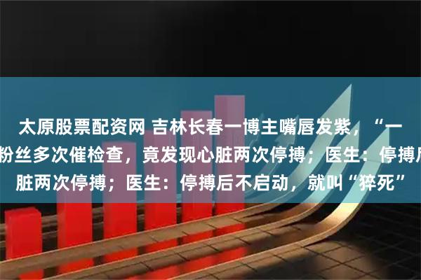 太原股票配资网 吉林长春一博主嘴唇发紫，“一直以为身体正常”，被粉丝多次催检查，竟发现心脏两次停搏；医生：停搏后不启动，就叫“猝死”