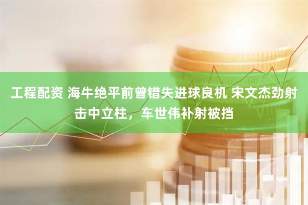 工程配资 海牛绝平前曾错失进球良机 宋文杰劲射击中立柱，车世伟补射被挡