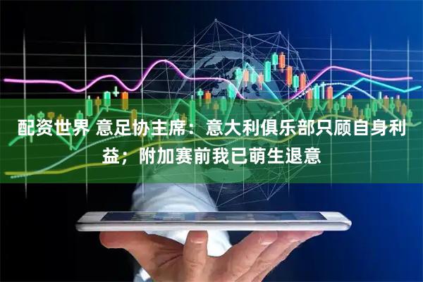 配资世界 意足协主席：意大利俱乐部只顾自身利益；附加赛前我已萌生退意