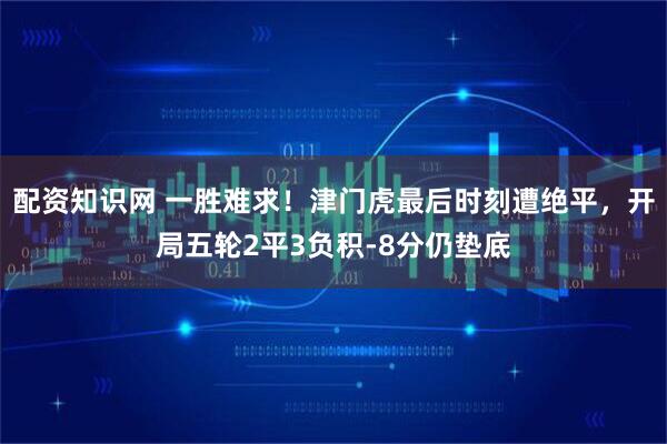 配资知识网 一胜难求！津门虎最后时刻遭绝平，开局五轮2平3负积-8分仍垫底