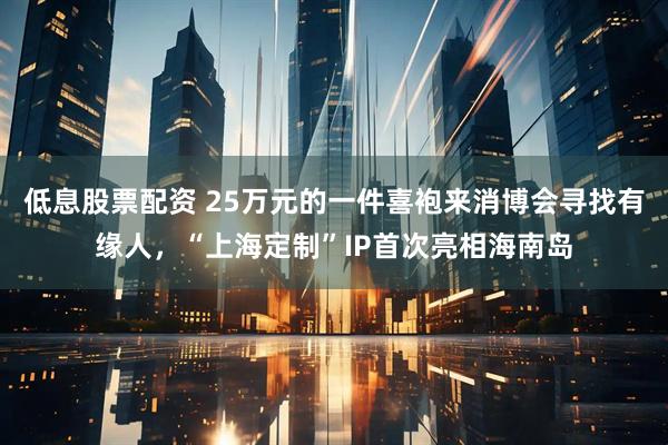 低息股票配资 25万元的一件喜袍来消博会寻找有缘人，“上海定制”IP首次亮相海南岛