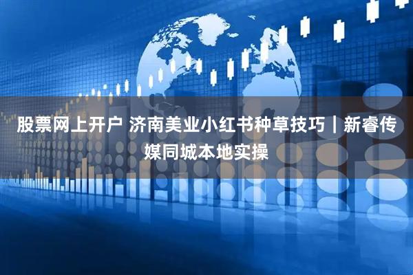 股票网上开户 济南美业小红书种草技巧｜新睿传媒同城本地实操