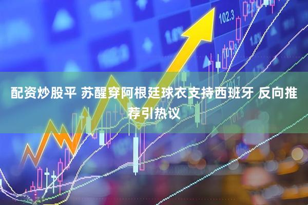 配资炒股平 苏醒穿阿根廷球衣支持西班牙 反向推荐引热议